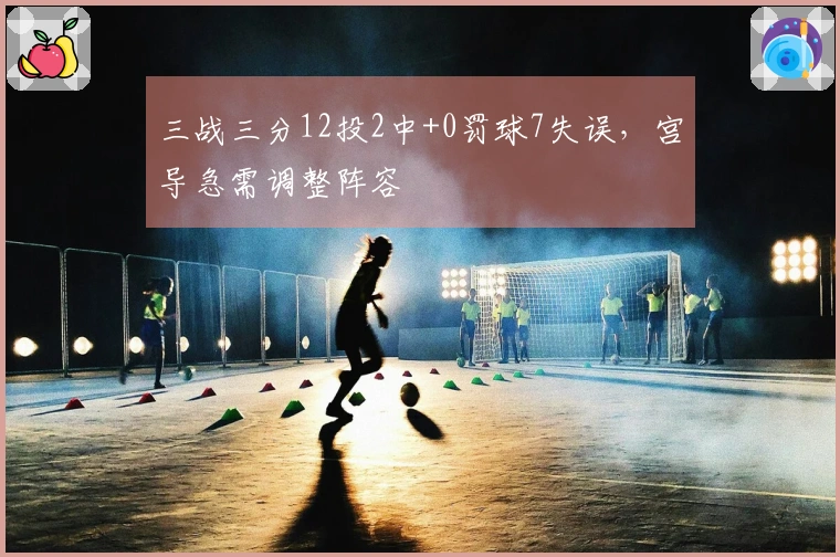 三战三分12投2中+0罚球7失误，宫导急需调整阵容
