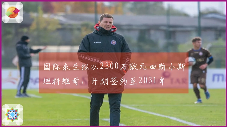 国际米兰拟以2300万欧元回购小斯坦科维奇，计划签约至2031年