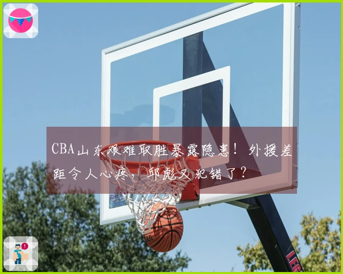 CBA山东艰难取胜暴露隐患！外援差距令人心疼，邱彪又犯错了？