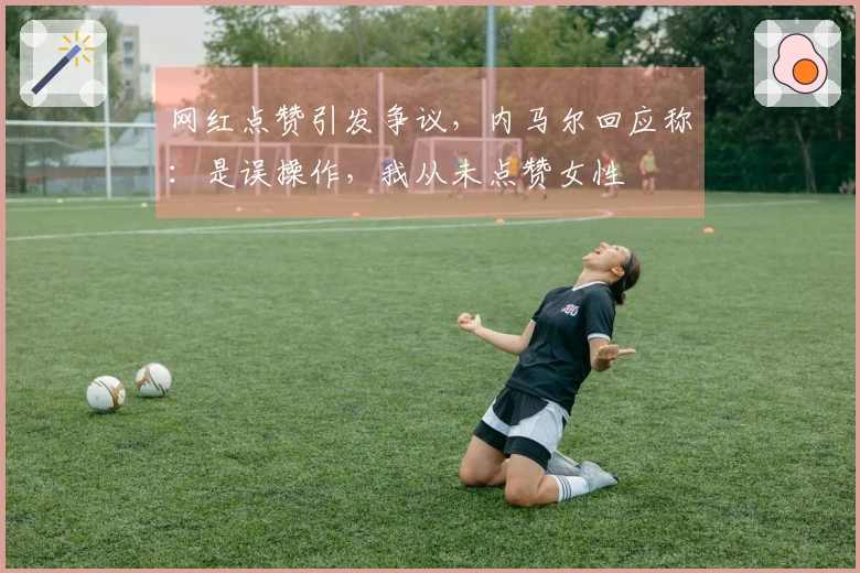 网红点赞引发争议，内马尔回应称：是误操作，我从未点赞女性