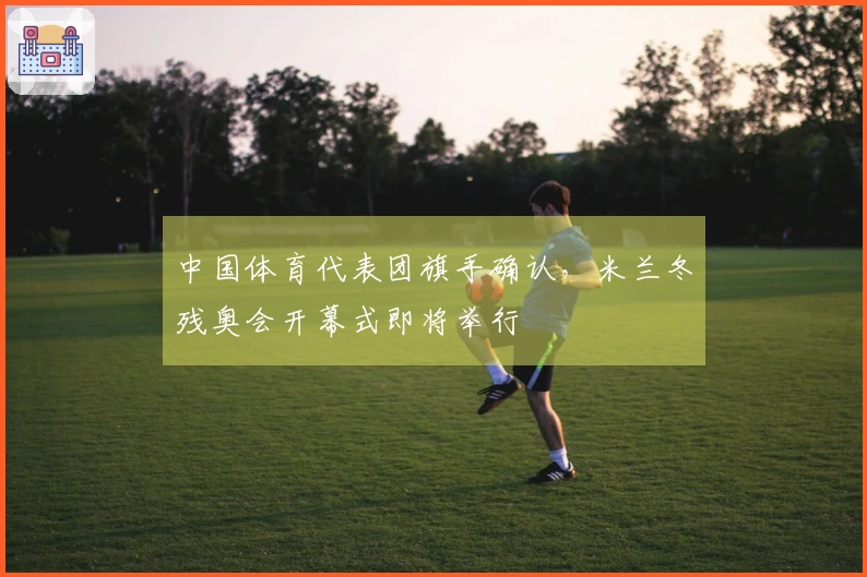 中国体育代表团旗手确认，米兰冬残奥会开幕式即将举行