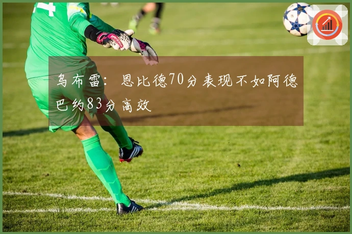 乌布雷：恩比德70分表现不如阿德巴约83分高效