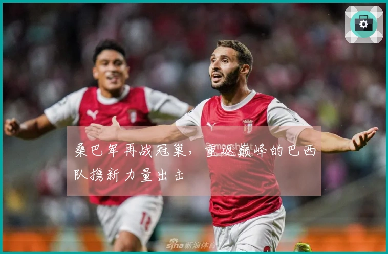 桑巴军再战冠巢，重返巅峰的巴西队携新力量出击