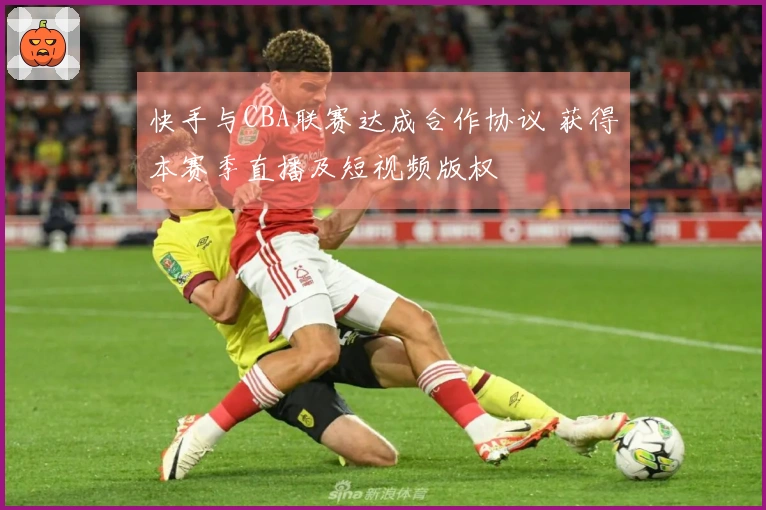 快手与CBA联赛达成合作协议 获得本赛季直播及短视频版权