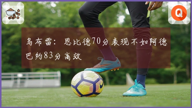 乌布雷：恩比德70分表现不如阿德巴约83分高效