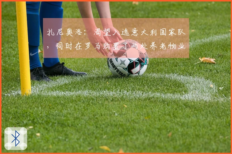 扎尼奥洛：渴望入选意大利国家队，同时在罗马购置了两处养老物业