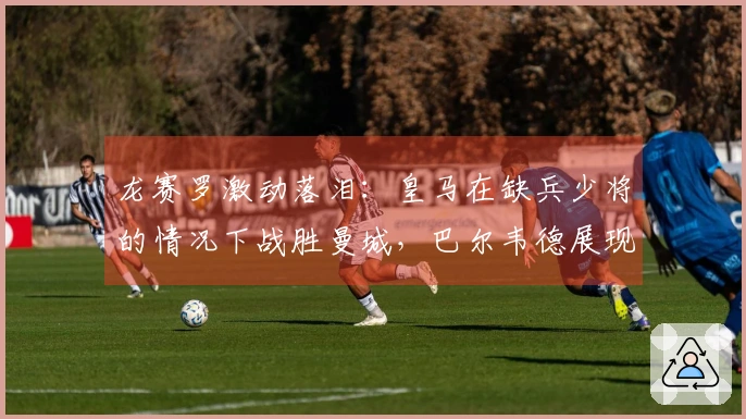 龙赛罗激动落泪：皇马在缺兵少将的情况下战胜曼城，巴尔韦德展现出色才华
