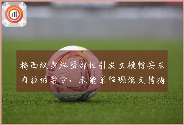 梅西纹身私密部位引发女模特安东内拉的禁令，未能亲临现场支持梅西