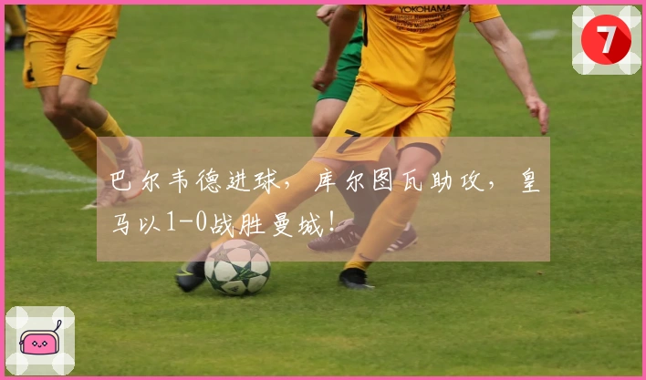 巴尔韦德进球，库尔图瓦助攻，皇马以1-0战胜曼城！