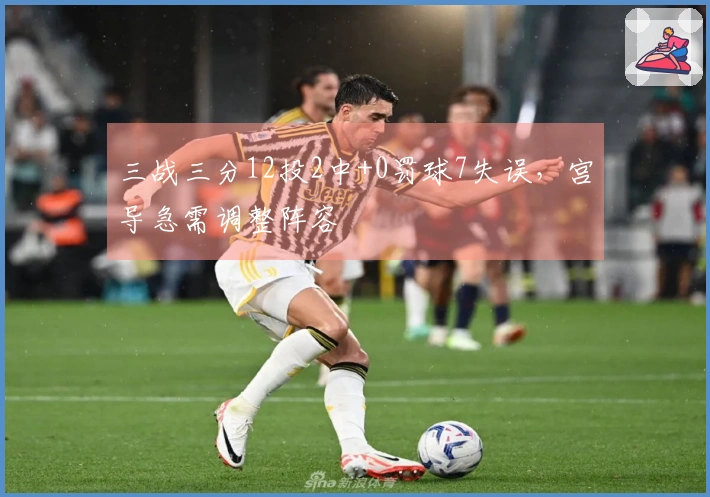 三战三分12投2中+0罚球7失误，宫导急需调整阵容