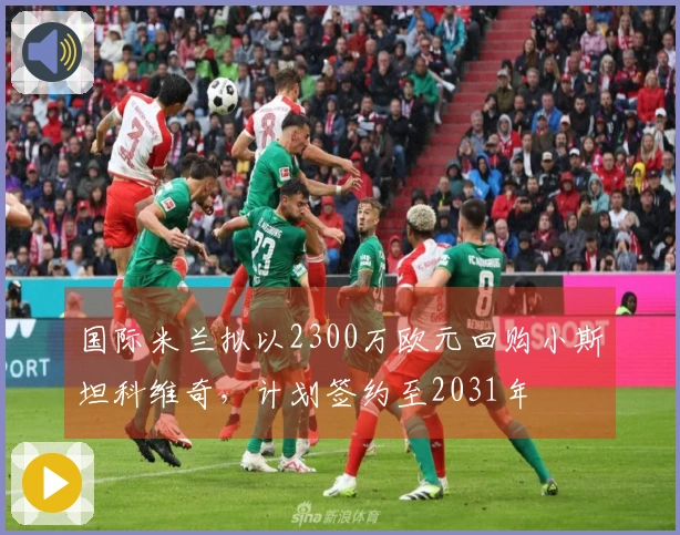 国际米兰拟以2300万欧元回购小斯坦科维奇，计划签约至2031年