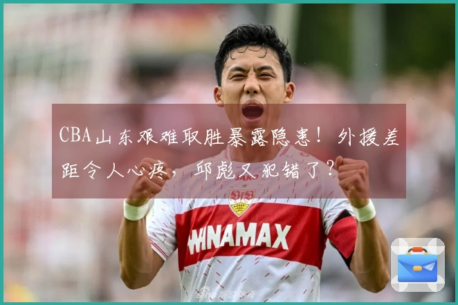 CBA山东艰难取胜暴露隐患！外援差距令人心疼，邱彪又犯错了？