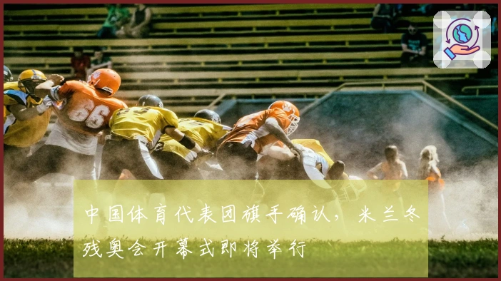 中国体育代表团旗手确认，米兰冬残奥会开幕式即将举行